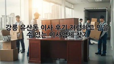 강릉 유산동 이사 후기: 저렴하고 믿을 수 있는 이사업체 찾기